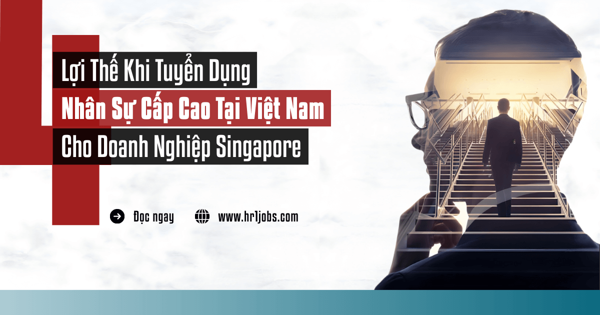 4 Lợi Thế Vàng Khi Tuyển Dụng Nhân Sự Cấp Cao Tại Việt Nam Cho Doanh Nghiệp Singapore